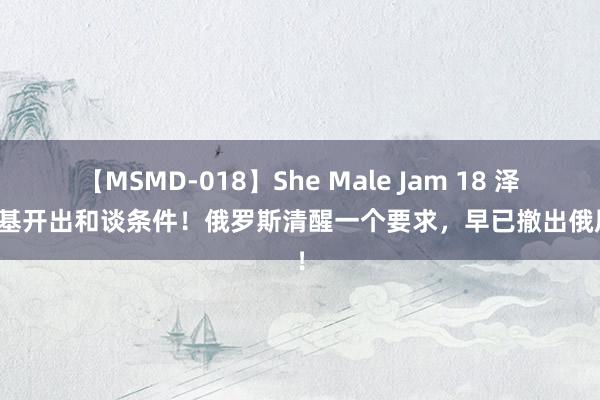 【MSMD-018】She Male Jam 18 泽连斯基开出和谈条件！俄罗斯清醒一个要求，早已撤出俄原土！