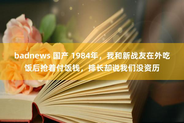 badnews 国产 1984年，我和新战友在外吃饭后抢着付饭钱，排长却说我们没资历