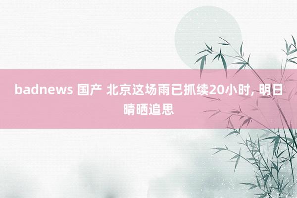 badnews 国产 北京这场雨已抓续20小时, 明日晴晒追思