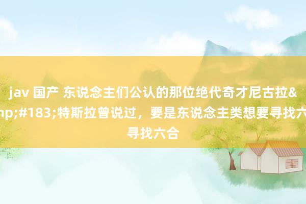 jav 国产 东说念主们公认的那位绝代奇才尼古拉&#183;特斯拉曾说过，要是东说念主类想要寻找六合