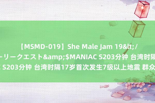 【MSMD-019】She Male Jam 19</a>2008-08-04グローリークエスト&$MANIAC S203分钟 台湾时隔17岁首次发生7级以上地震 群众分析来了