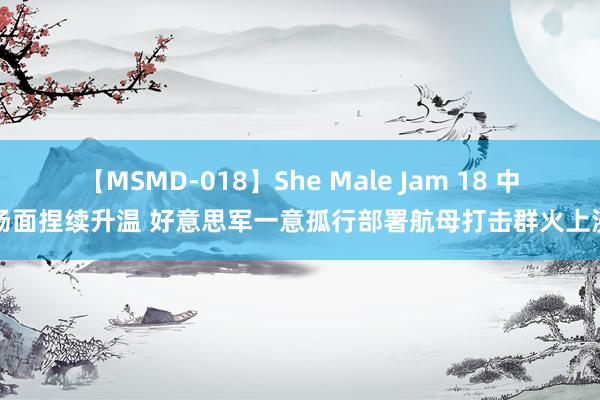 【MSMD-018】She Male Jam 18 中东场面捏续升温 好意思军一意孤行部署航母打击群火上浇油