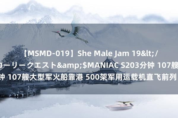 【MSMD-019】She Male Jam 19</a>2008-08-04グローリークエスト&$MANIAC S203分钟 107艘大型军火船靠港 500架军用运载机直飞前列：大开打 兴奋供应