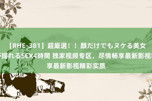 【RHE-381】超厳選！！顔だけでもヌケる美女の巨乳が揺れるSEX4時間 独家视频专区，尽情畅享最新影视精彩实质